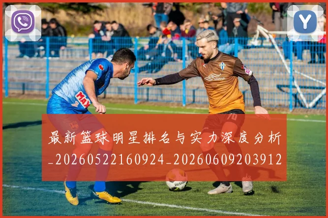 最新篮球明星排名与实力深度分析_20260522160924_20260609203912