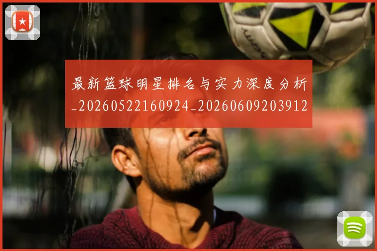 最新篮球明星排名与实力深度分析_20260522160924_20260609203912