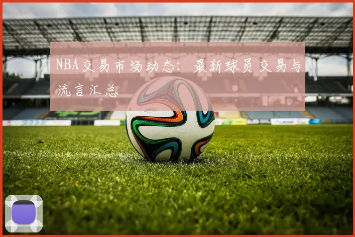 NBA交易市场动态:最新球员交易与流言汇总